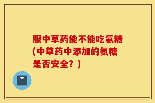 服中草药能不能吃氨糖(中草药中添加的氨糖是否安全?) 服中草药能不能吃氨糖(中草药中添加的氨糖是否安全?)