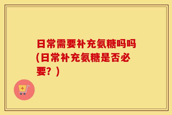 日常需要补充氨糖吗吗(日常补充氨糖是否必要？)