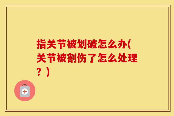 指关节被划破怎么办(关节被割伤了怎么处理?) 指关节被划破怎么办(关节被割伤了怎么处理?)