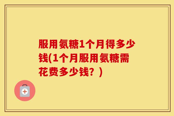 服用氨糖1个月得多少钱(1个月服用氨糖需花费多少钱?) 服用氨糖1个月得多少钱(1个月服用氨糖需花费多少钱?)