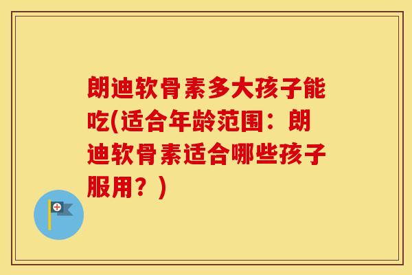 朗迪软骨素多大孩子能吃(适合年龄范围:朗迪软骨素适合哪些孩子服用?) 朗迪软骨素多大孩子能吃(适合年龄范围:朗迪软骨素适合哪些孩子服用?)