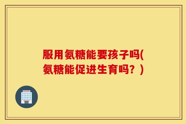 服用氨糖能要孩子吗(氨糖能促进生育吗？)