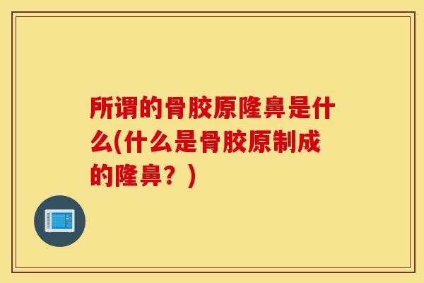 所谓的骨胶原隆鼻是什么(什么是骨胶原制成的隆鼻?) 所谓的骨胶原隆鼻是什么(什么是骨胶原制成的隆鼻?)