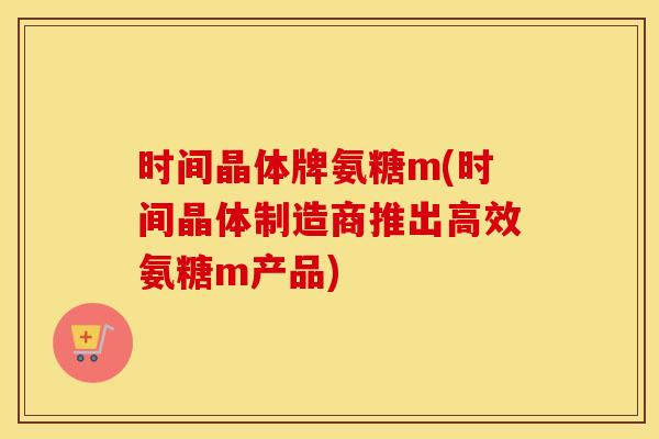 时间晶体牌氨糖m(时间晶体制造商推出高效氨糖m产品) 时间晶体牌氨糖m(时间晶体制造商推出高效氨糖m产品)