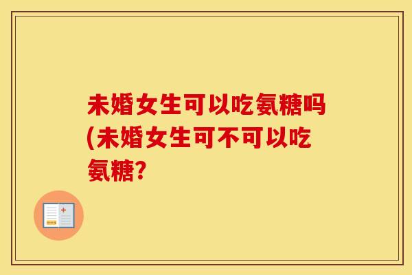 未婚女生可以吃氨糖吗(未婚女生可不可以吃氨糖? 未婚女生可以吃氨糖吗(未婚女生可不可以吃氨糖?