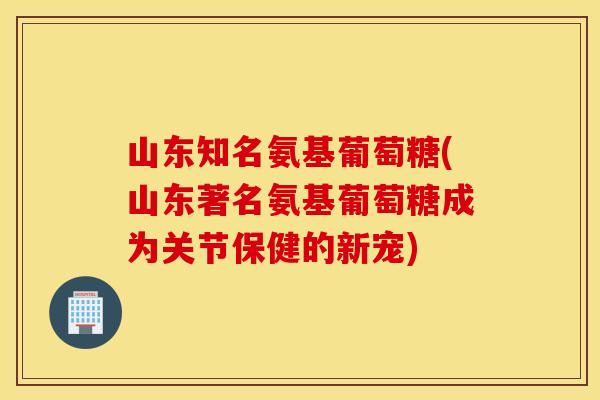 山东知名氨基葡萄糖(山东著名氨基葡萄糖成为关节保健的新宠)