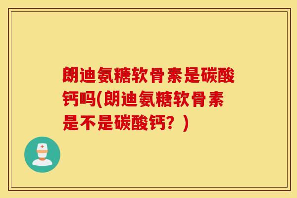 朗迪氨糖软骨素是碳酸钙吗(朗迪氨糖软骨素是不是碳酸钙？)