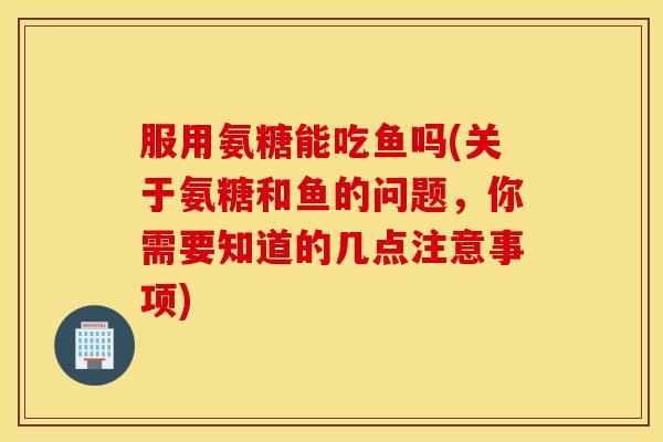 服用氨糖能吃鱼吗(关于氨糖和鱼的问题，你需要知道的几点注意事项)