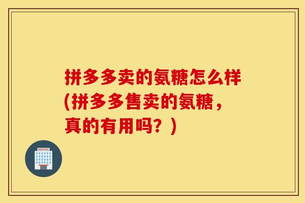 拼多多卖的氨糖怎么样(拼多多售卖的氨糖，真的有用吗？)