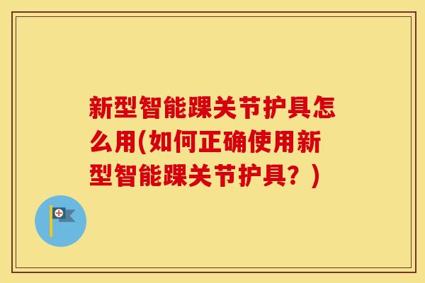 新型智能踝关节护具怎么用(如何正确使用新型智能踝关节护具？)