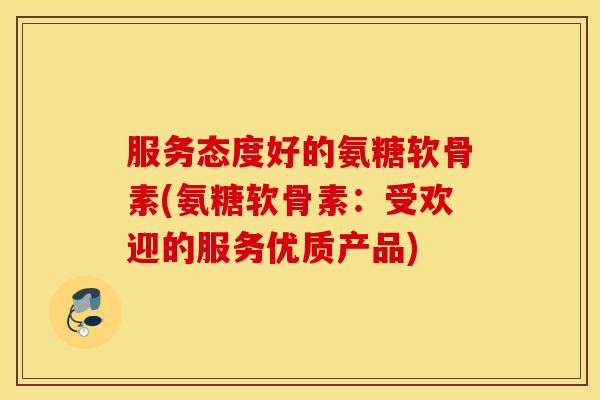 服务态度好的氨糖软骨素(氨糖软骨素:受欢迎的服务优质产品) 服务态度好的氨糖软骨素(氨糖软骨素:受欢迎的服务优质产品)