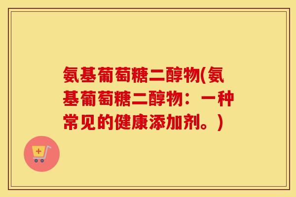 氨基葡萄糖二醇物(氨基葡萄糖二醇物:一种常见的健康添加剂。) 氨基葡萄糖二醇物(氨基葡萄糖二醇物:一种常见的健康添加剂。)