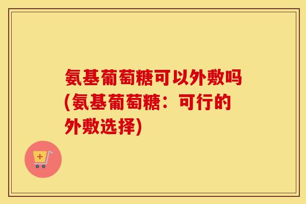 氨基葡萄糖可以外敷吗(氨基葡萄糖:可行的外敷选择) 氨基葡萄糖可以外敷吗(氨基葡萄糖:可行的外敷选择)