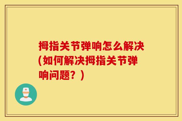 拇指关节弹响怎么解决(如何解决拇指关节弹响问题?) 拇指关节弹响怎么解决(如何解决拇指关节弹响问题?)