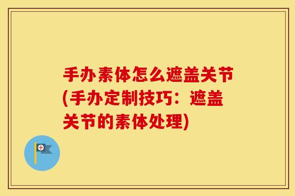 手办素体怎么遮盖关节(手办定制技巧:遮盖关节的素体处理) 手办素体怎么遮盖关节(手办定制技巧:遮盖关节的素体处理)