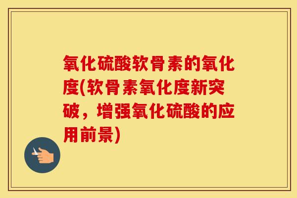 氧化硫酸软骨素的氧化度(软骨素氧化度新突破,增强氧化硫酸的应用前景) 氧化硫酸软骨素的氧化度(软骨素氧化度新突破,增强氧化硫酸的应用前景)