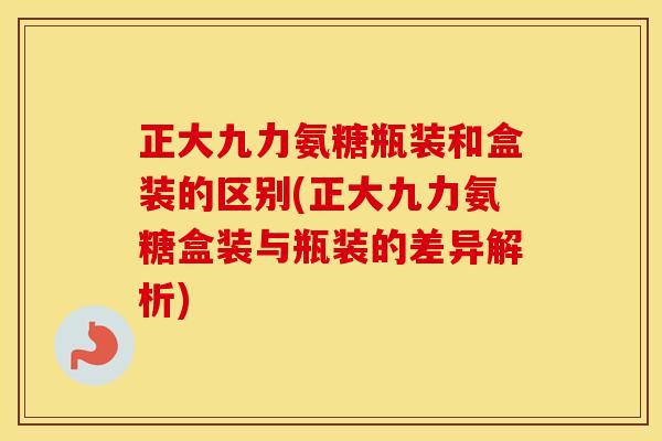 正大九力氨糖瓶装和盒装的区别(正大九力氨糖盒装与瓶装的差异解析)