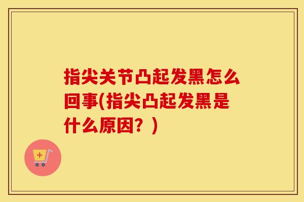 指尖关节凸起发黑怎么回事(指尖凸起发黑是什么原因？)