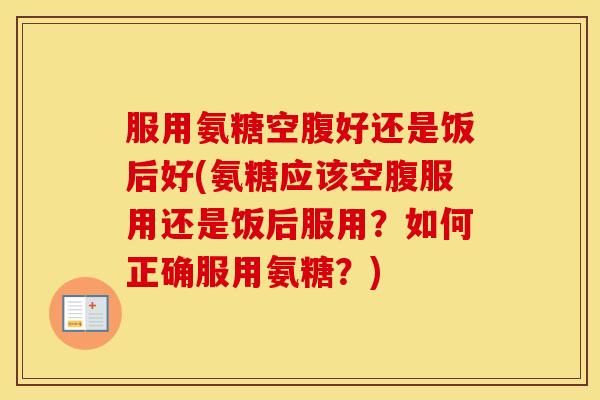 服用氨糖空腹好还是饭后好(氨糖应该空腹服用还是饭后服用？如何正确服用氨糖？)