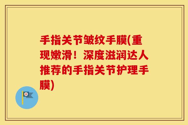 手指关节皱纹手膜(重现嫩滑!深度滋润达人推荐的手指关节护理手膜) 手指关节皱纹手膜(重现嫩滑!深度滋润达人推荐的手指关节护理手膜)