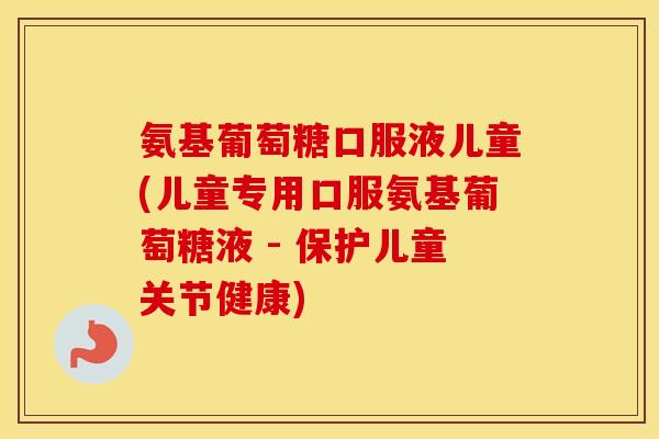 氨基葡萄糖口服液儿童(儿童专用口服氨基葡萄糖液 - 保护儿童关节健康) 氨基葡萄糖口服液儿童(儿童专用口服氨基葡萄糖液 - 保护儿童关节健康)