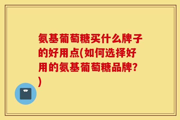 氨基葡萄糖买什么牌子的好用点(如何选择好用的氨基葡萄糖品牌?) 氨基葡萄糖买什么牌子的好用点(如何选择好用的氨基葡萄糖品牌?)