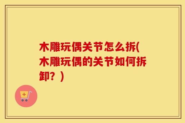 木雕玩偶关节怎么拆(木雕玩偶的关节如何拆卸?) 木雕玩偶关节怎么拆(木雕玩偶的关节如何拆卸?)