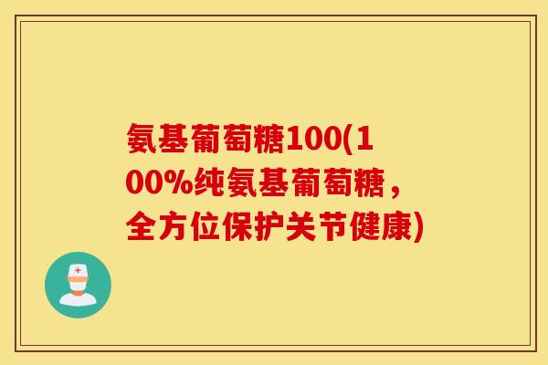 氨基葡萄糖100(100%纯氨基葡萄糖，全方位保护关节健康)
