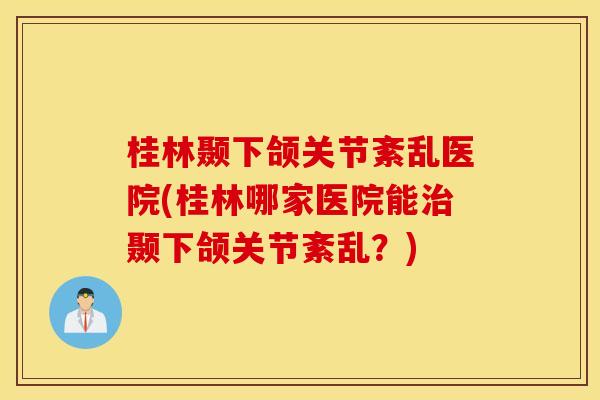 桂林颞下颌关节紊乱医院(桂林哪家医院能颞下颌关节紊乱？)
