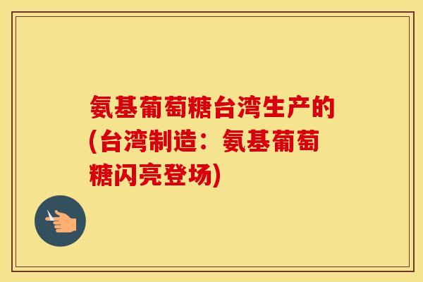 氨基葡萄糖台湾生产的(台湾制造:氨基葡萄糖闪亮登场) 氨基葡萄糖台湾生产的(台湾制造:氨基葡萄糖闪亮登场)