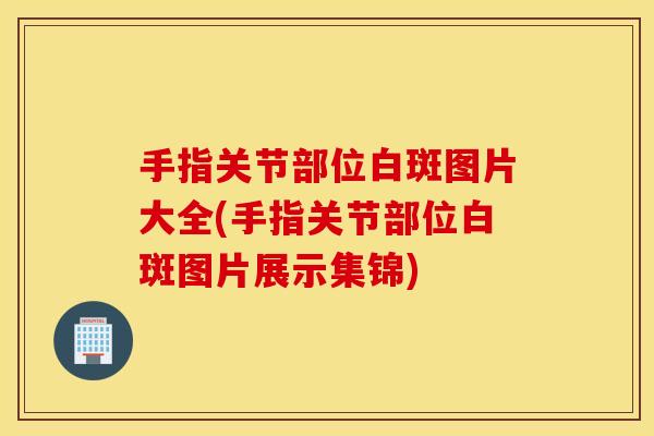 手指关节部位白斑图片大全(手指关节部位白斑图片展示集锦) 手指关节部位白斑图片大全(手指关节部位白斑图片展示集锦)