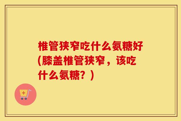 椎管狭窄吃什么氨糖好(膝盖椎管狭窄,该吃什么氨糖?) 椎管狭窄吃什么氨糖好(膝盖椎管狭窄,该吃什么氨糖?)