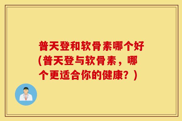 普天登和软骨素哪个好(普天登与软骨素,哪个更适合你的健康?) 普天登和软骨素哪个好(普天登与软骨素,哪个更适合你的健康?)
