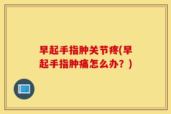 早起手指肿关节疼(早起手指肿痛怎么办?) 早起手指肿关节疼(早起手指肿痛怎么办?)