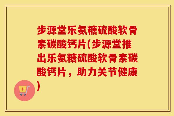 步源堂乐氨糖硫酸软骨素碳酸钙片(步源堂推出乐氨糖硫酸软骨素碳酸钙片,助力关节健康) 步源堂乐氨糖硫酸软骨素碳酸钙片(步源堂推出乐氨糖硫酸软骨素碳酸钙片,助力关节健康)