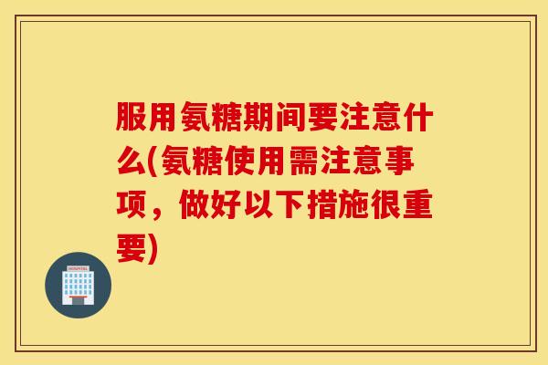 服用氨糖期间要注意什么(氨糖使用需注意事项,做好以下措施很重要) 服用氨糖期间要注意什么(氨糖使用需注意事项,做好以下措施很重要)