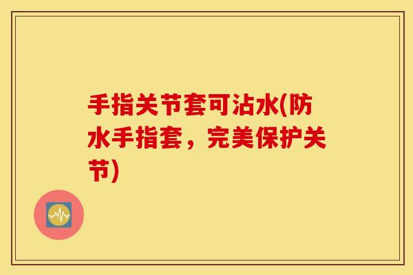手指关节套可沾水(防水手指套,完美保护关节) 手指关节套可沾水(防水手指套,完美保护关节)