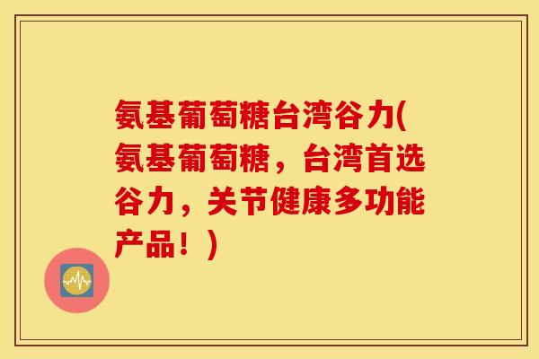 氨基葡萄糖台湾谷力(氨基葡萄糖,台湾首选谷力,关节健康多功能产品!) 氨基葡萄糖台湾谷力(氨基葡萄糖,台湾首选谷力,关节健康多功能产品!)