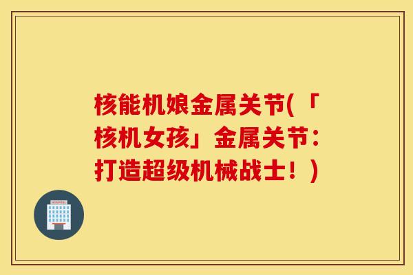 核能机娘金属关节(「核机女孩」金属关节:打造超级机械战士!) 核能机娘金属关节(「核机女孩」金属关节:打造超级机械战士!)