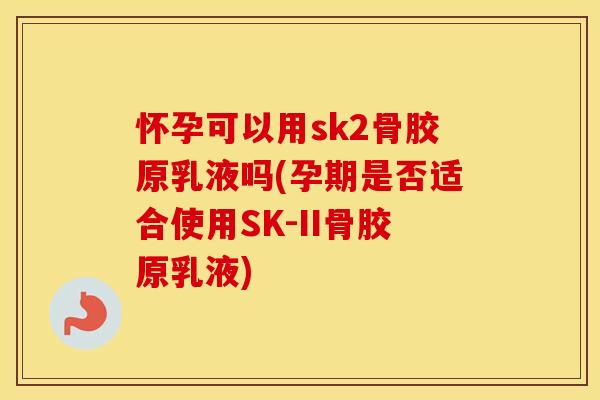 怀孕可以用sk2骨胶原乳液吗(孕期是否适合使用SK-II骨胶原乳液)