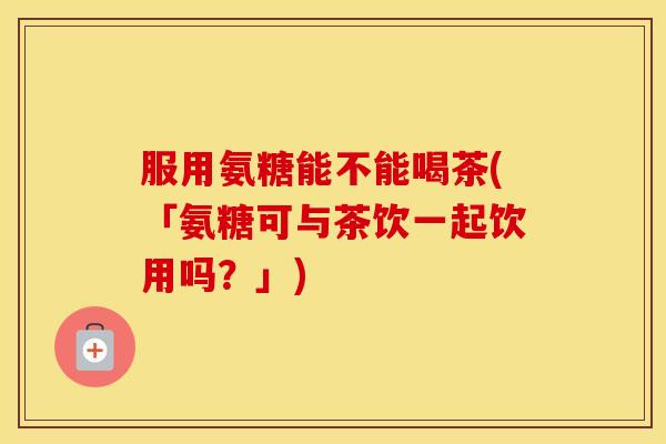 服用氨糖能不能喝茶(「氨糖可与茶饮一起饮用吗？」)