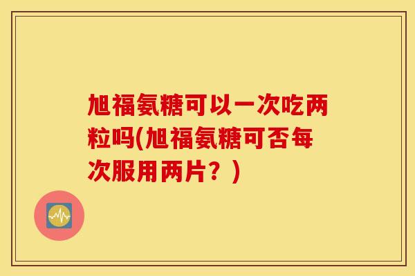 旭福氨糖可以一次吃两粒吗(旭福氨糖可否每次服用两片?) 旭福氨糖可以一次吃两粒吗(旭福氨糖可否每次服用两片?)