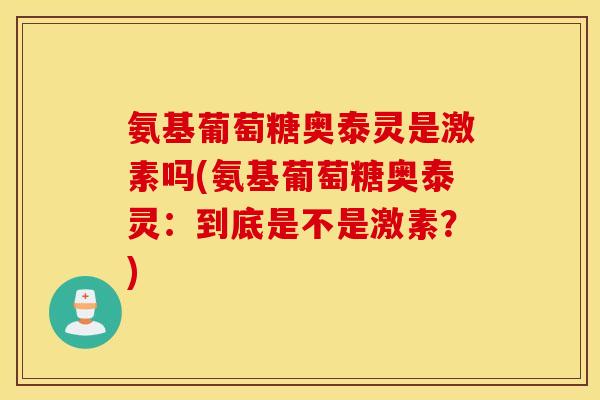 氨基葡萄糖奥泰灵是激素吗(氨基葡萄糖奥泰灵：到底是不是激素？)