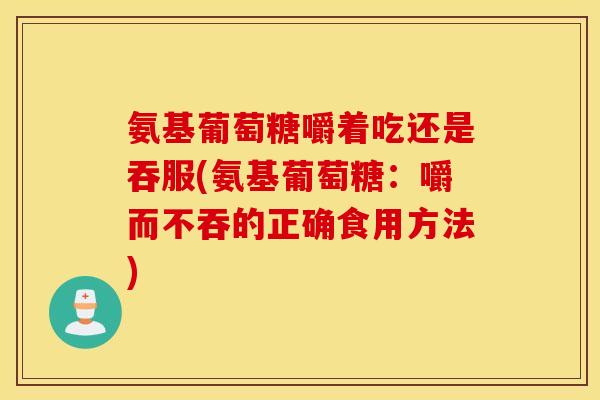 氨基葡萄糖嚼着吃还是吞服(氨基葡萄糖：嚼而不吞的正确食用方法)