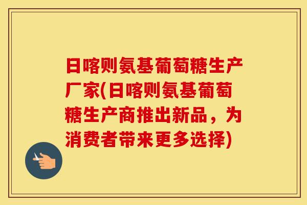 日喀则氨基葡萄糖生产厂家(日喀则氨基葡萄糖生产商推出新品,为消费者带来更多选择) 日喀则氨基葡萄糖生产厂家(日喀则氨基葡萄糖生产商推出新品,为消费者带来更多选择)