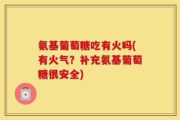 氨基葡萄糖吃有火吗(有火气？补充氨基葡萄糖很安全)
