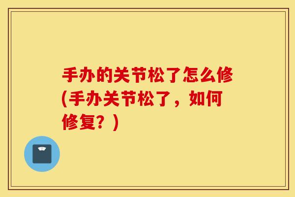 手办的关节松了怎么修(手办关节松了,如何修复?) 手办的关节松了怎么修(手办关节松了,如何修复?)