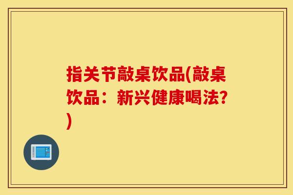 指关节敲桌饮品(敲桌饮品：新兴健康喝法？)