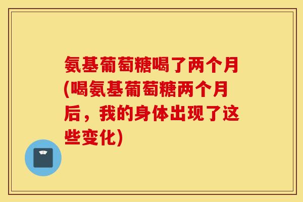 氨基葡萄糖喝了两个月(喝氨基葡萄糖两个月后,我的身体出现了这些变化) 氨基葡萄糖喝了两个月(喝氨基葡萄糖两个月后,我的身体出现了这些变化)