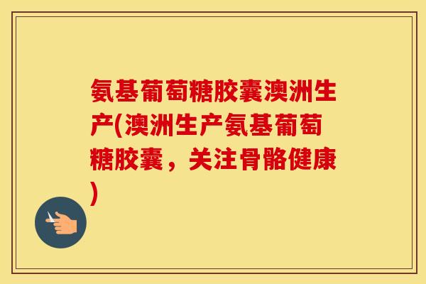 氨基葡萄糖胶囊澳洲生产(澳洲生产氨基葡萄糖胶囊,关注骨骼健康) 氨基葡萄糖胶囊澳洲生产(澳洲生产氨基葡萄糖胶囊,关注骨骼健康)